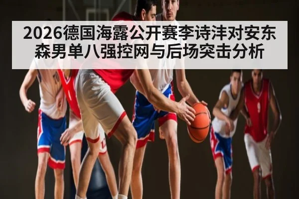 2026德国海露公开赛李诗沣对安东森男单八强控网与后场突击分析