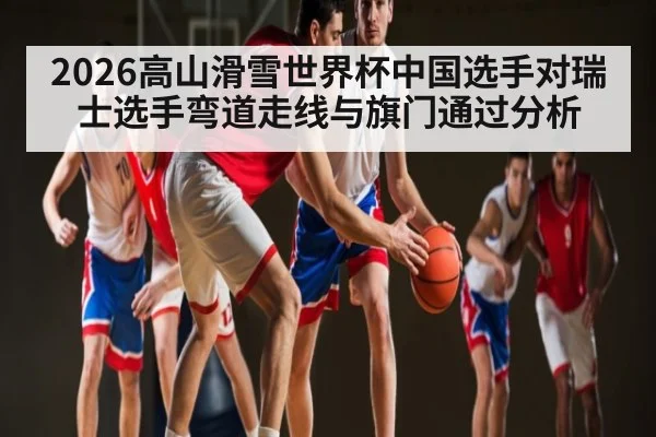 2026高山滑雪世界杯中国选手对瑞士选手弯道走线与旗门通过分析